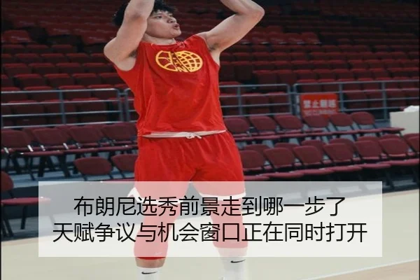 布朗尼选秀前景走到哪一步了 天赋争议与机会窗口正在同时打开