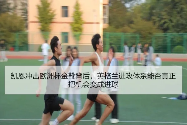 凯恩冲击欧洲杯金靴背后，英格兰进攻体系能否真正把机会变成进球